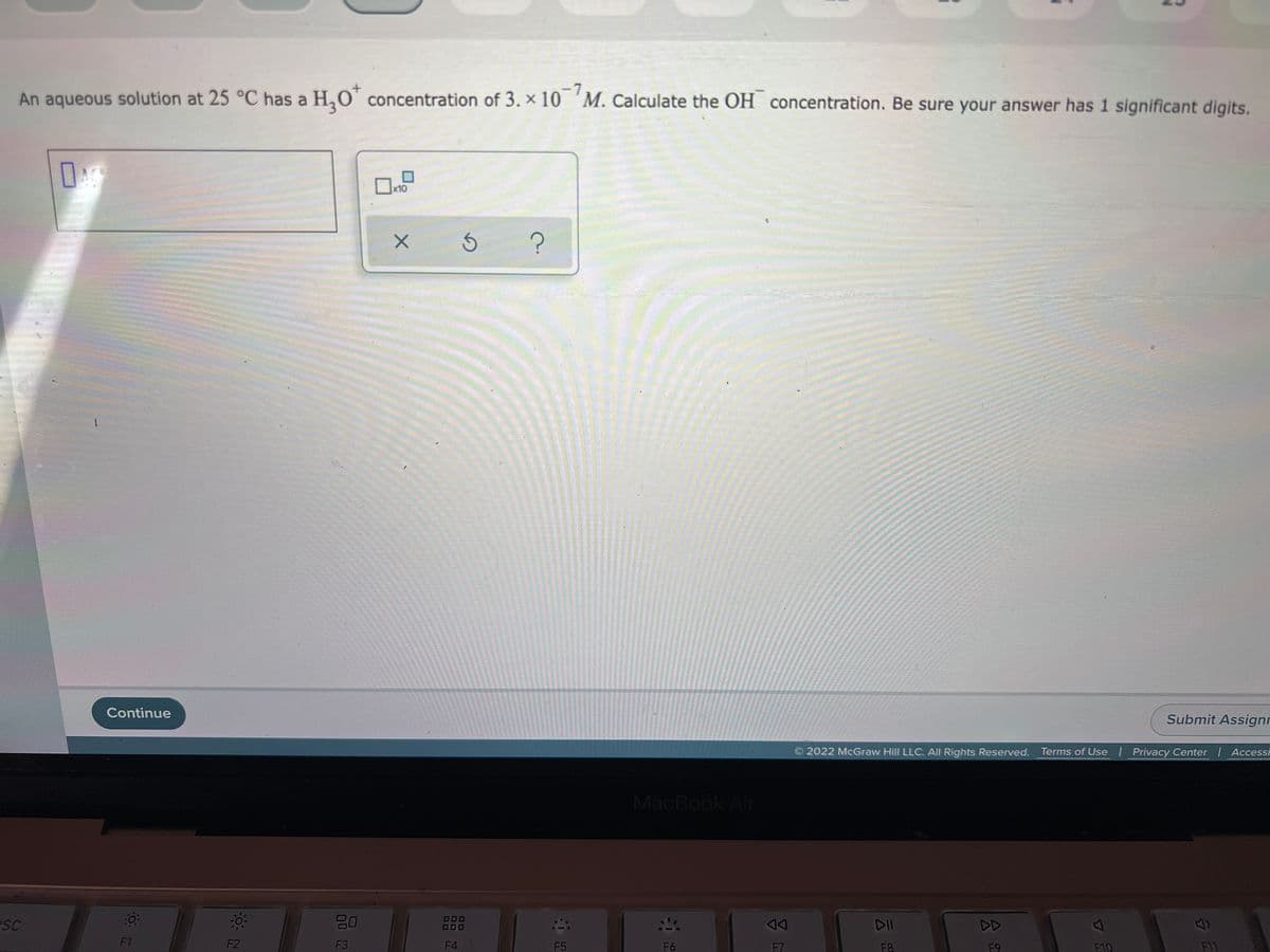 -7
An aqueous solution at 25 °C has a H,O' concentration of 3. × 10 'M. Calculate the OH concentration. Be sure your answer has 1 significant digits.
x10
Continue
Submit Assignr
2022 McGraw Hill LLC. All Rights Reserved. Terms of Use | Privacy Center | Accessi
MacBook Air
esc
DII
DD
F1
F2
F3
F4
F5
F6
F7
F10
F11
F8
F9
