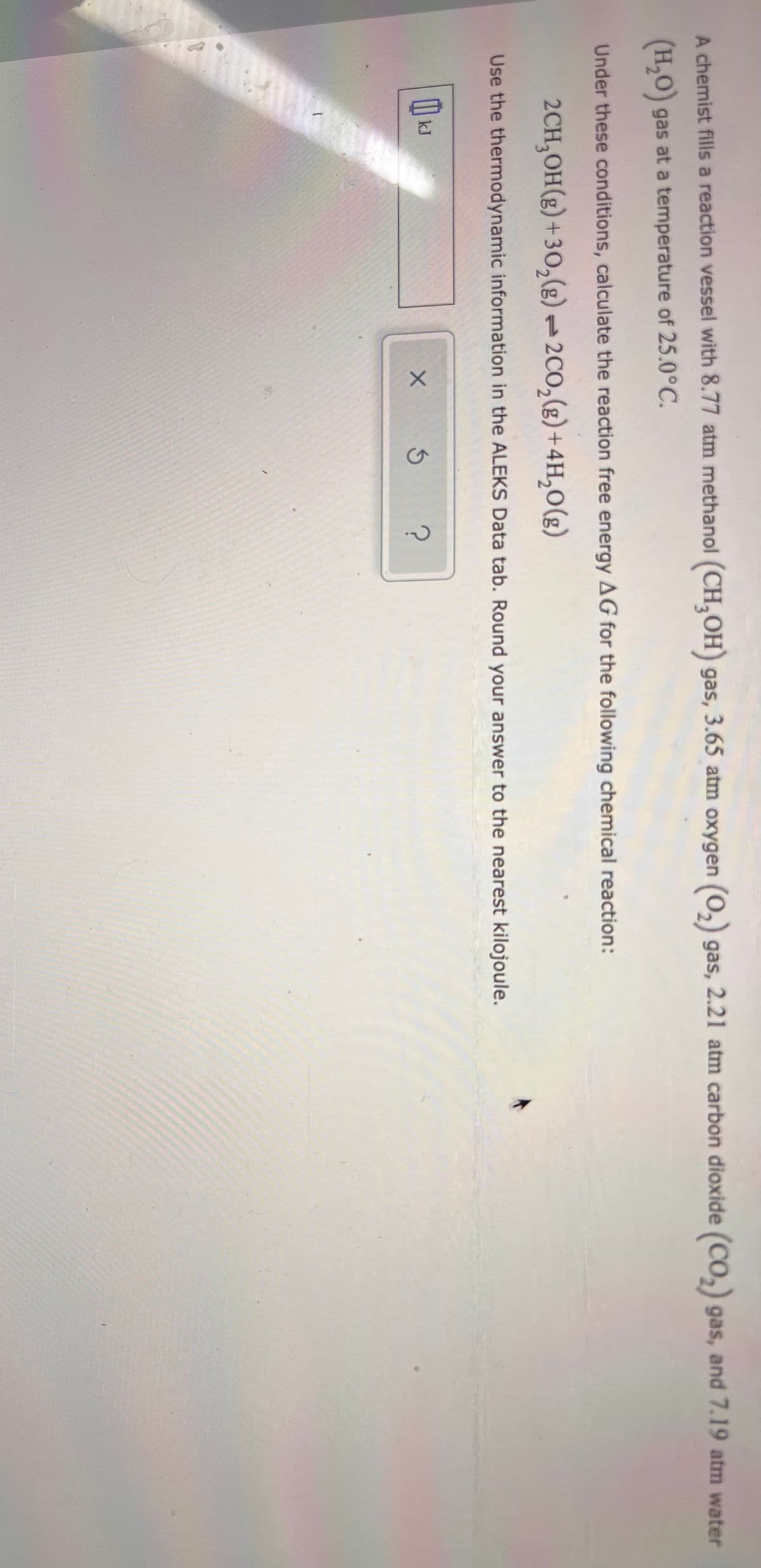 A chemist fills a reaction vessel with 8.77 atm methanol (CH,OH) gas, 3.65 atm oxygen (0,) gas, 2.21 atm carbon dioxide (CO,) gas, and 7.19 atm water
(H,0) gas at a temperature of 25.0°C.
Under these conditions, calculate the reaction free energy AG for the following chemical reaction:
2CH,OH(g) + 30,(g)2C0,(g) +4H,0(g)
Use the thermodynamic information in the ALEKS Data tab. Round your answer to the nearest kilojoule.
kJ
