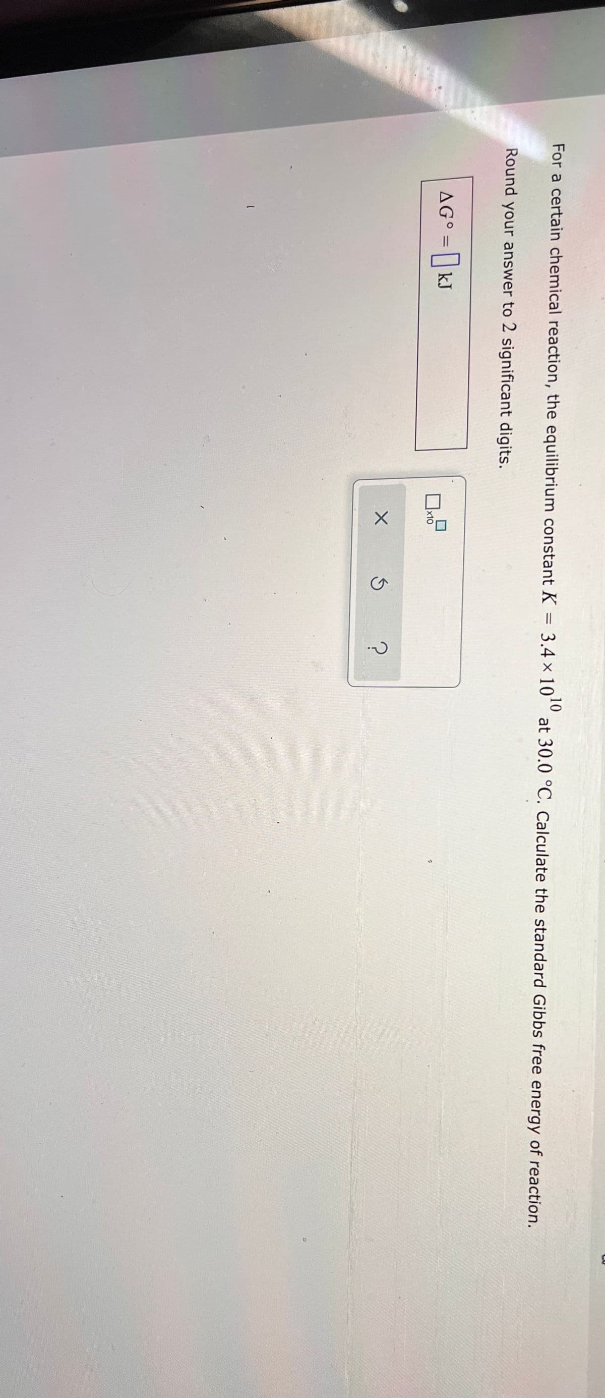 10
For a certain chemical reaction, the equilibrium constant K = 3.4 × 10º at 30.0 °C. Calculate the standard Gibbs free energy of reaction.
Round your answer to 2 significant digits.
AG° = | kJ
%3D
x10
