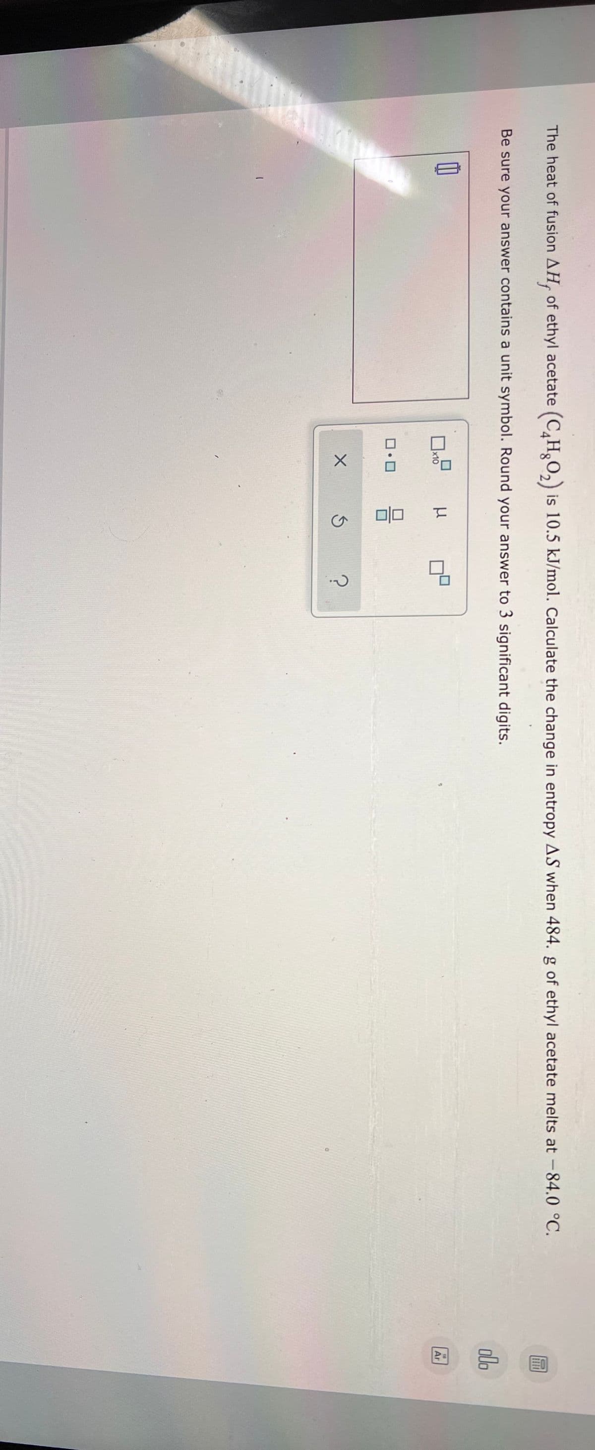 The heat of fusion AH, of ethyl acetate (C,HO,) is 10.5 kJ/mol. Calculate the change in entropy AS when 484. g of ethyl acetate melts at -84.0 °C.
Be sure your answer contains a unit symbol. Round your answer to 3 significant digits.
alo
ロ
x10
18
Ar
ロロ
