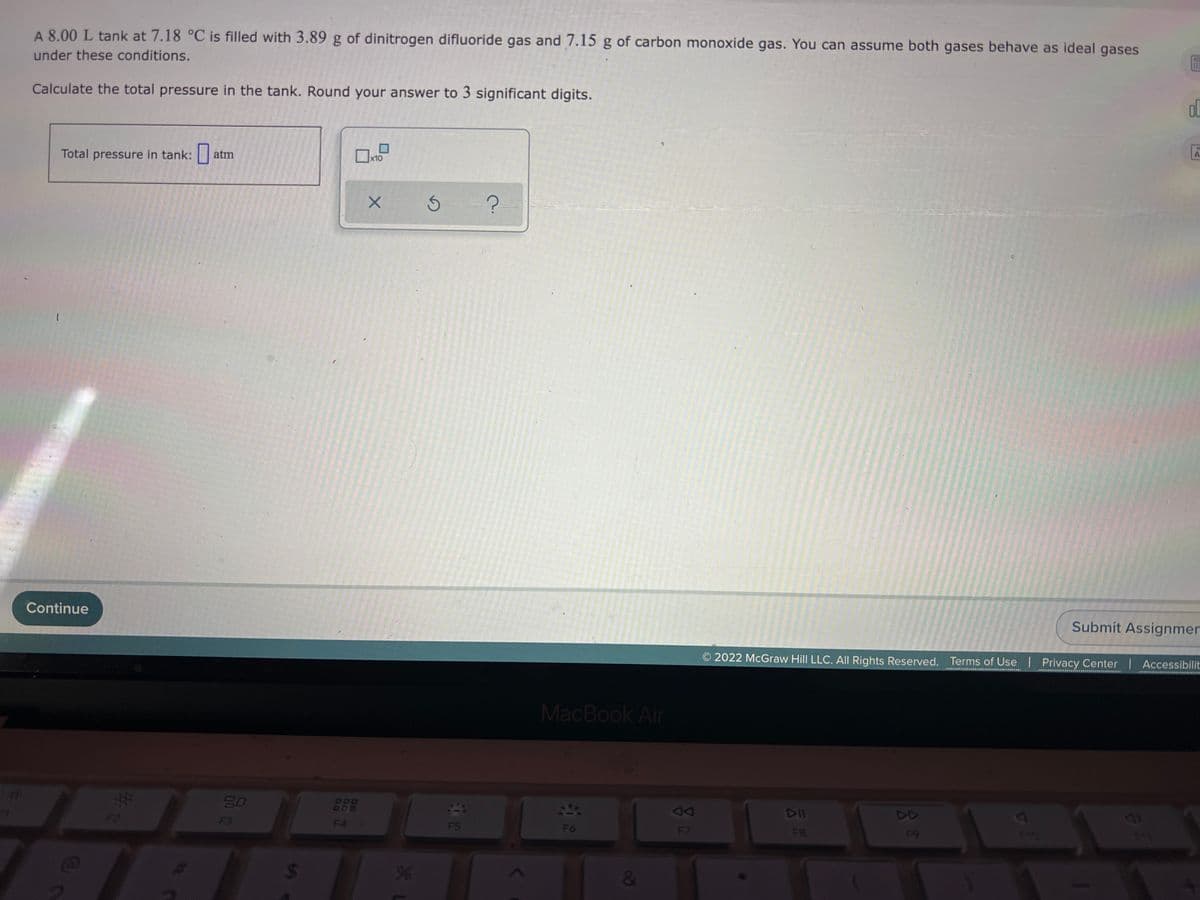 A 8.00 L tank at 7.18 °C is filled with 3.89 g of dinitrogen difluoride gas and 7.15 g of carbon monoxide gas. You can assume both gases behave as ideal gases
under these conditions.
Calculate the total pressure in the tank. Round your answer to 3 significant digits.
ol
Total pressure in tank:
atm
x10
Continue
Submit Assignmer
2022 McGraw Hill LLC. All Rights Reserved. Terms of Use | Privacy Center I Accessibilit
MacBook Air
EGO
80
DII
DD
F3
F4
F5
F6
F7
F8
F9
24
&
