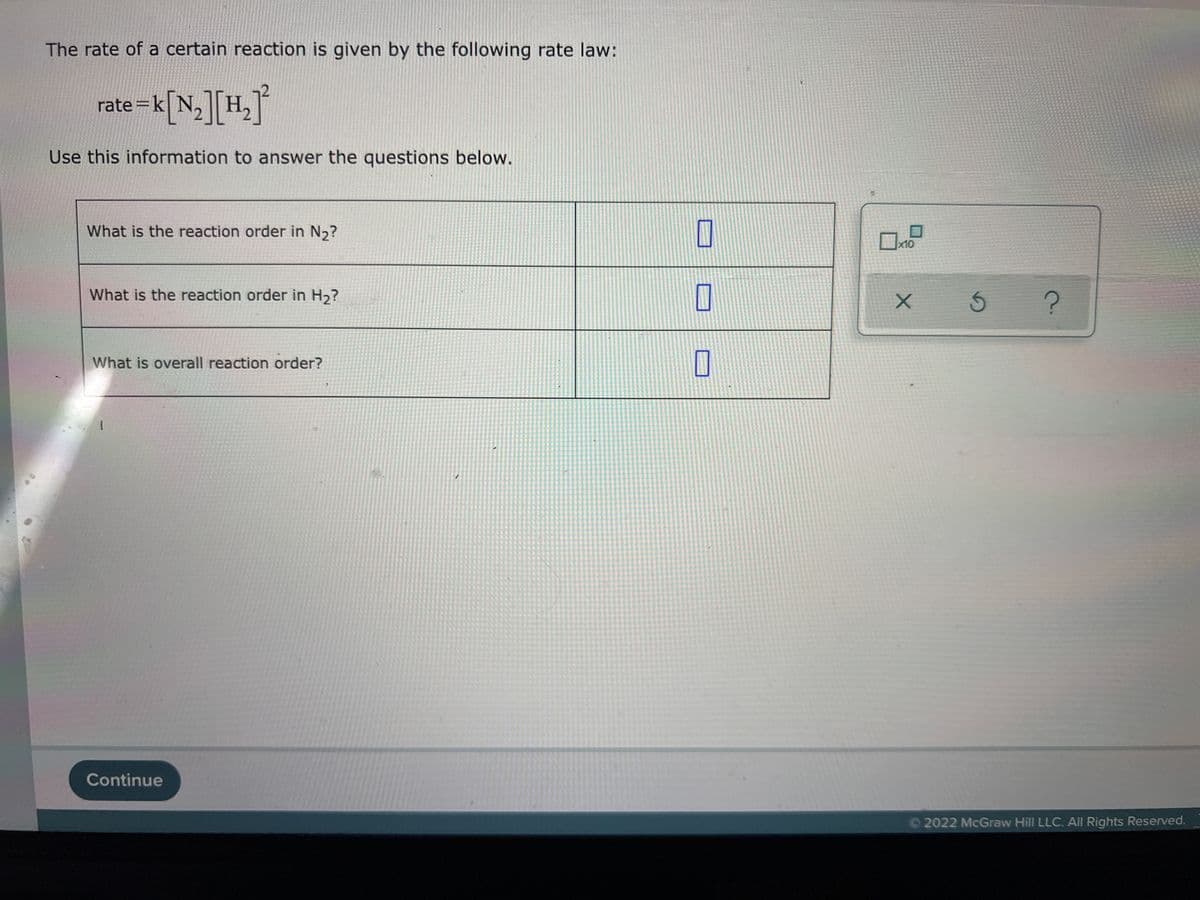 The rate of a certain reaction is given by the following rate law:
rate =k[N,][H,°
Use this information to answer the questions below.
What is the reaction order in N,?
x10
What is the reaction order in H2?
What is overall reaction order?
Continue
©2022 McGraw Hill LLC. All Rights Reserved.
