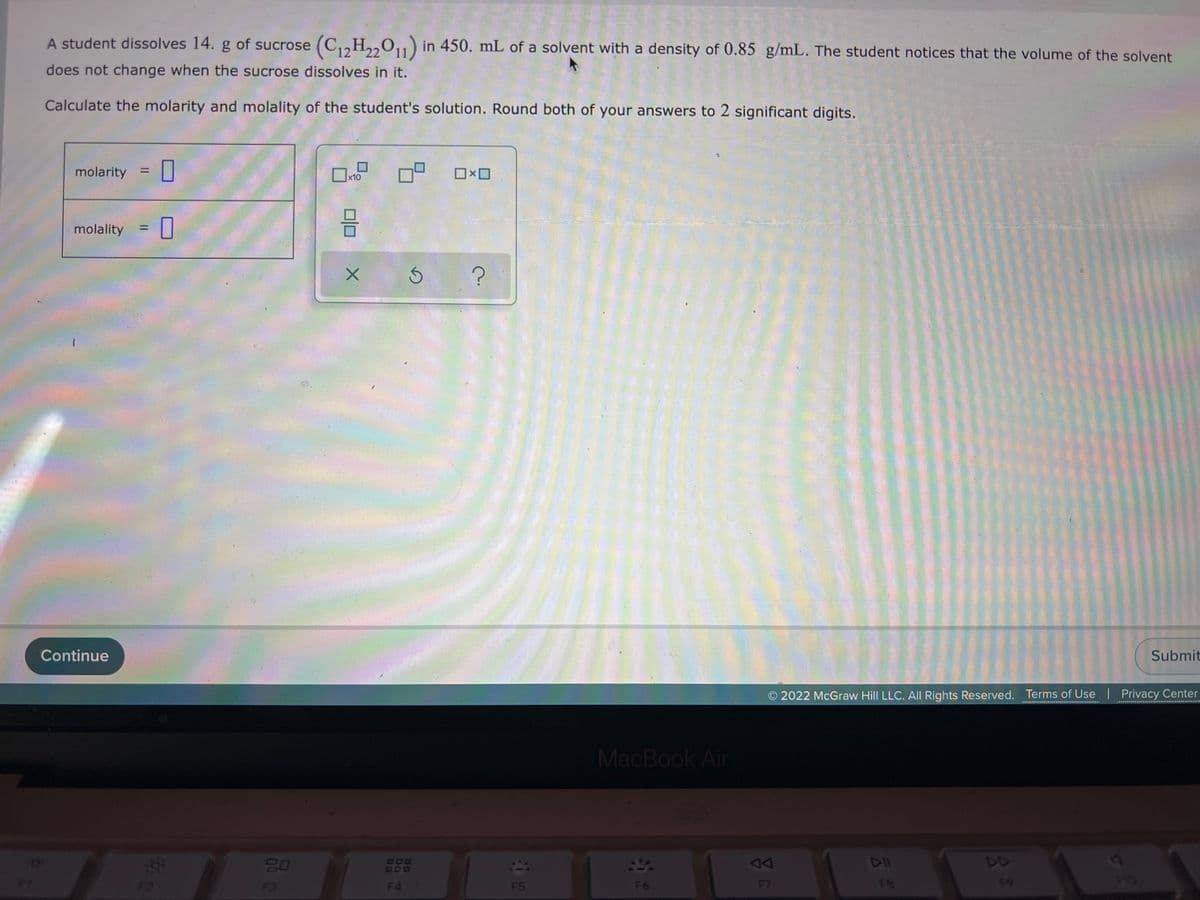 A student dissolves 14. g of sucrose (C,,H,,0,1) in 450. mL of a solvent with a density of 0.85 g/mL. The student notices that the volume of the solvent
22
does not change when the sucrose dissolves in it.
Calculate the molarity and molality of the student's solution. Round both of your answers to 2 significant digits.
molarity = |
x10
molality
%3D
Continue
Submit
O 2022 McGraw Hill LLC. All Rights Reserved. Terms of Use | Privacy Center
MacBook Air
20
888
DD
F3
F4
F5
F6
F7
F8
34
00
