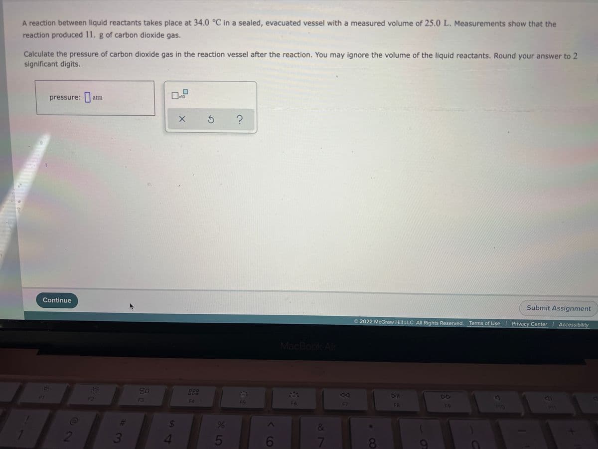 A reaction between liquid reactants takes place at 34.0 °C in a sealed, evacuated vessel with a measured volume of 25.0 L. Measurements show that the
reaction produced 11. g of carbon dioxide gas.
Calculate the pressure of carbon dioxide gas in the reaction vessel after the reaction. You may ignore the volume of the liquid reactants. Round your answer to 2
significant digits.
pressure: atm
x10
Continue
Submit Assignment
2022 McGraw Hill LLC. All Rights Reserved. Terms of Use | Privacy Center | Accessibility
MacBook Air
80
888
F1
F2
DD
F3
F4
F5
F6
F7
F8
F9
F10
11
&
2
6
7
8
8 L5
00
S14
73
