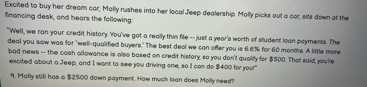 Excited to buy her dream car, Molly rushes into her local Jeep dealership. Molly picks out a car, sits down at the
financing desk, and hears the following:
"Well, we ran your credit history. You've got a really thin file -- just a year's worth of student loan payments. The
deal you saw was for 'well-qualified buyers.' The best deal we can offer you is 6.6% for 60 months. A little more
bad news -- the cash allowance is also based on credit history, so you don't qualify for $500. That said, you're
excited about a Jeep, and I want to see you driving one, so I can do $400 for you!"
9. Molly still has a $2500 down payment. How much loan does Molly need?