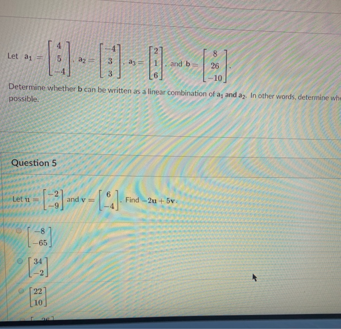 Let a1 =
8
a2 =
ag
and b:
26
3
10
Determine whether b can be written as a linear combination of a, and a2., In other words, determine whe
possible.
Question 5
Let u =
Find -2u + 5v.
= A pue
-8
-65
34
22
10
