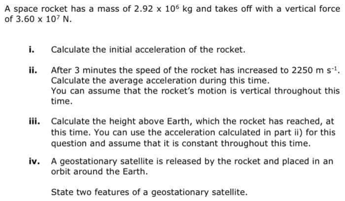 A space rocket has a mass of 2.92 x 106 kg and takes off with a vertical force
of 3.60 x 107 N.
i.
ii.
Calculate the initial acceleration of the rocket.
After 3 minutes the speed of the rocket has increased to 2250 m s-¹.
Calculate the average acceleration during this time.
You can assume that the rocket's motion is vertical throughout this
time.
iii. Calculate the height above Earth, which the rocket has reached, at
this time. You can use the acceleration calculated in part ii) for this
question and assume that it is constant throughout this time.
iv. A geostationary satellite is released by the rocket and placed in an
orbit around the Earth.
State two features of a geostationary satellite.