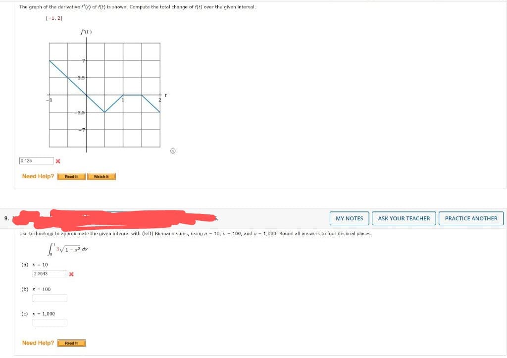 9.
The graph of the derivative f'(t) of f(t) is shown. Compute the total change of f(t) over the given interval.
[1, 2]
0.125
-1
Need Help?
(a) - 10
2.3643
(b) n = 100
(c) n 1,000
x
Need Help?
-3.5
f'(t)
-3.5
Read It
Use technology to approximate the given integral with (left) Riemann sums, using 10, 100, and n 1,000. Round all answers to four decimal places.
[³v
3√1-x² dx
Read It
Watch It
t
Q
MY NOTES
ASK YOUR TEACHER
PRACTICE ANOTHER