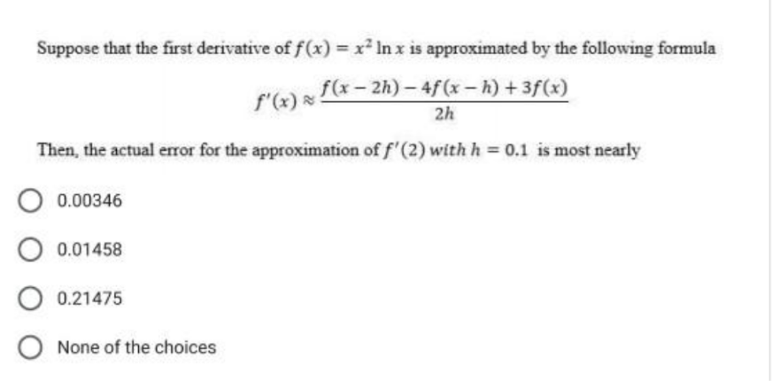 Suppose that the first derivative of f(x) = x² In x is approximated by the following formula
ƒ'(x) ≈ ƒ (x − 2h) − 4ƒ (x − h) +3f (x)
2h
Then, the actual error for the approximation of f'(2) with h = 0.1 is most nearly
O 0.00346
O 0.01458
O 0.21475
O None of the choices