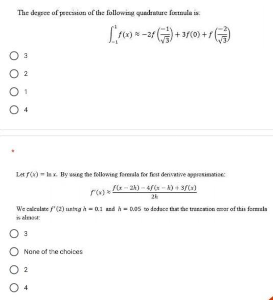 The degree of precision of the following quadrature formula is:
03
02
O 1
Let f(x)= In x. By using the following formula for first derivative approximation:
f'(x) f(x-2h)-4f (x − h) + 3f(x)
2h
[*f(x) * - 2f (¹) + 3f (0) + ƒ})
We calculate f' (2) using h = 0.1 and h = 0.05 to deduce that the truncation error of this formula
is almost:
3
O None of the choices
02
O 4