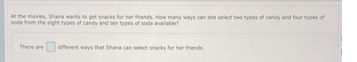 At the movies, Shana wants to get snacks for her friends. How many ways can she select two types of candy and four types of
soda from the eight types of candy and ten types of soda available?
There are
different ways that Shana can select snacks for her friends.