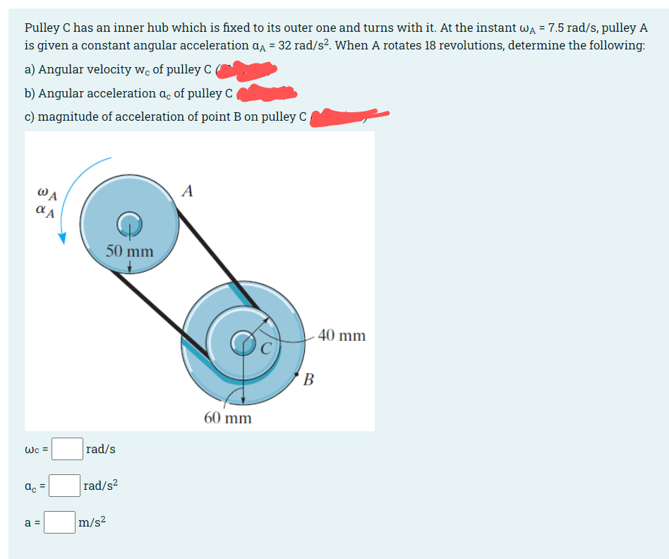 Pulley C has an inner hub which is fixed to its outer one and turns with it. At the instant wĄ = 7.5 rad/s, pulley A
is given a constant angular acceleration α = 32 rad/s². When A rotates 18 revolutions, determine the following:
a) Angular velocity we of pulley C
b) Angular acceleration ac of pulley C
c) magnitude of acceleration of point B on pulley C
Wc =
8
WA
αA
ac
=
a =
50 mm
rad/s
rad/s²
m/s²
A
60 mm
B
40 mm