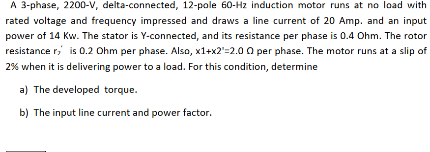 A 3-phase, 2200-V, delta-connected, 12-pole 60-Hz induction motor runs at no load with
rated voltage and frequency impressed and draws a line current of 20 Amp. and an input
power of 14 Kw. The stator is Y-connected, and its resistance per phase is 0.4 Ohm. The rotor
resistance r2 is 0.2 Ohm per phase. Also, x1+x2'=2.0 Q per phase. The motor runs at a slip of
2% when it is delivering power to a load. For this condition, determine
a) The developed torque.
b) The input line current and power factor.
