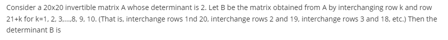 Consider a 20x20 invertible matrix A whose determinant is 2. Let B be the matrix obtained from A by interchanging row k and row
21+k for k=1, 2, 3,....8, 9, 10. (That is, interchange rows 1nd 20, interchange rows 2 and 19, interchange rows 3 and 18, etc.) Then the
determinant B is