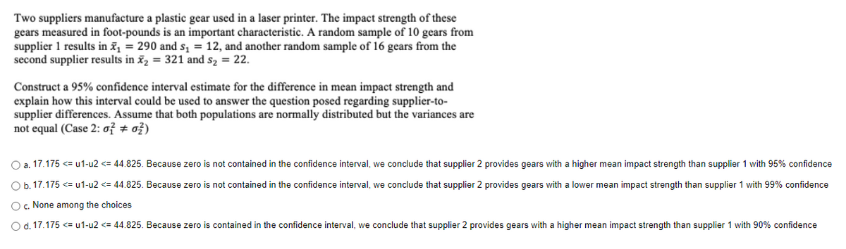 Two suppliers manufacture a plastic gear used in a laser printer. The impact strength of these
gears measured in foot-pounds is an important characteristic. A random sample of 10 gears from
supplier 1 results in x₁ = 290 and s₁ = 12, and another random sample of 16 gears from the
second supplier results in x₂ = 321 and s₂ = 22.
Construct a 95% confidence interval estimate for the difference in mean impact strength and
explain how this interval could be used to answer the question posed regarding supplier-to-
supplier differences. Assume that both populations are normally distributed but the variances are
not equal (Case 2: o² #02)
O a. 17.175 <= u1-u2 <= 44.825. Because zero is not contained in the confidence interval, we conclude that supplier 2 provides gears with a higher mean impact strength than supplier 1 with 95% confidence
O b. 17.175 <= u1-u2 <= 44.825. Because zero is not contained in the confidence interval, we conclude that supplier 2 provides gears with a lower mean impact strength than supplier 1 with 99% confidence
O c. None among the choices
O d. 17.175 <= u1-u2 <= 44.825. Because zero is contained in the confidence interval, we conclude that supplier 2 provides gears with a higher mean impact strength than supplier 1 with 90% confidence