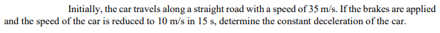 Initially, the car travels along a straight road with a speed of 35 m/s. If the brakes are applied
and the speed of the car is reduced to 10 m/s in 15 s, determine the constant deceleration of the car.
