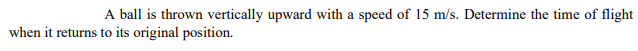A ball is thrown vertically upward with a speed of 15 m/s. Determine the time of flight
when it returns to its original position.
