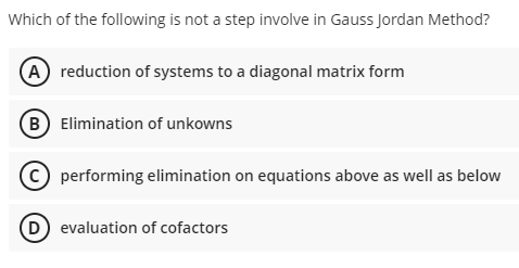 Which of the following is not a step involve in Gauss Jordan Method?
A reduction of systems to a diagonal matrix form
(B) Elimination of unkowns
(C) performing elimination on equations above as well as below
(D) evaluation of cofactors