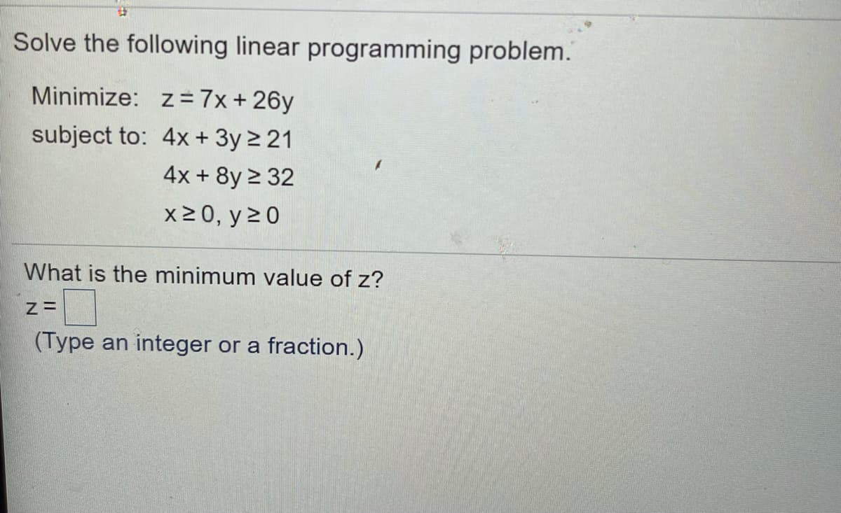 ### Solving Linear Programming Problems

In this section, we will address how to solve a given linear programming problem.

#### Problem Statement:
Minimize the objective function:
\[ z = 7x + 26y \]

Subject to the following constraints:
1. \( 4x + 3y \geq 21 \)
2. \( 4x + 8y \geq 32 \)
3. Non-negativity constraints: \( x \geq 0 \), \( y \geq 0 \)

#### Objective:
Determine the minimum value of \( z \).

**Steps to Solve:**

1. **Graph the Constraints:**
   - Transform the inequality constraints into equations to identify boundary lines.
     - \( 4x + 3y = 21 \)
     - \( 4x + 8y = 32 \)
   - Plot these lines on a graph.
   - Identify the feasible region satisfying all inequality constraints.

2. **Find Corner Points:**
   - Identify the points of intersection for the lines and the coordinate axes.
   - For intersection of \( 4x + 3y = 21 \) and \( 4x + 8y = 32 \), solve simultaneously.
   - Find where each line intersects the axes.

3. **Evaluate the Objective Function:**
   - Calculate the value of \( z \) at each of the corner points identified in the feasible region.
   - Choose the point that gives the minimum \( z \).

#### Example:

- Intersection of \( 4x + 3y = 21 \) and \( 4x + 8y = 32 \):
  - Solve algebraically to find \( x \) and \( y \).

- Intersection with axes:
  - For \( 4x + 3y = 21 \):
    - When \( x = 0 \), \( y = 7 \)
    - When \( y = 0 \), \( x = 5.25 \)
  - For \( 4x + 8y = 32 \):
    - When \( x = 0 \), \( y = 4 \)
    - When \( y = 0 \), \( x = 8 \)

#### Solution Box:

Once you find the point that gives the minimum value for the objective function:

```
What is the minimum value of z?
z = [Type