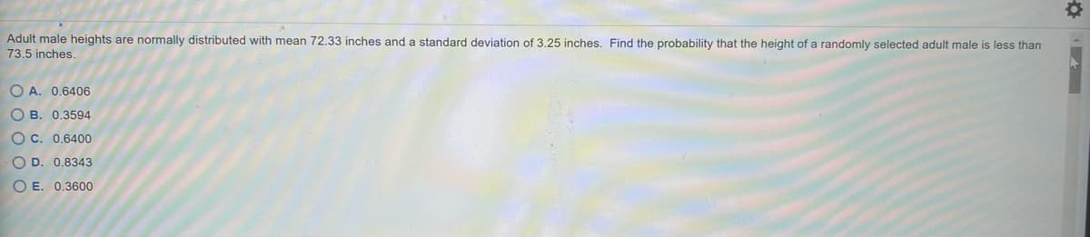 Adult male heights are normally distributed with mean 72.33 inches and a standard deviation of 3.25 inches. Find the probability that the height of a randomly selected adult male is less than
73,5 inches.
O A. 0.6406
O B. 0,3594
O c. 0,6400
O D. 0.8343
O E. 0.3600
