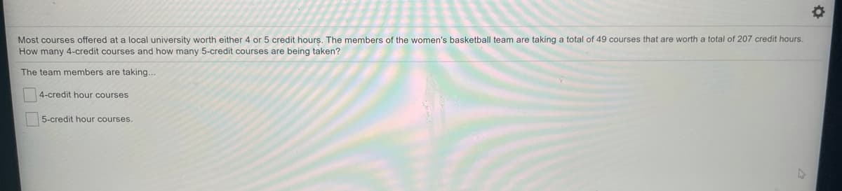 **Course Credit Hours Problem**

In this example, we will explore a common type of algebra problem involving course credit hours. Here is the problem statement:

Most courses offered at a local university are worth either 4 or 5 credit hours. The members of the women's basketball team are taking a total of 49 courses that are worth a total of 207 credit hours. How many 4-credit courses and how many 5-credit courses are being taken?

Below the problem statement, two checkboxes are provided for user interaction:

- [ ] 4-credit hour courses
- [ ] 5-credit hour courses

To solve this problem, we can set up a system of equations. Let's define:
- \( x \) as the number of 4-credit hour courses.
- \( y \) as the number of 5-credit hour courses.

We are given two pieces of information:
1. The total number of courses taken: \( x + y = 49 \)
2. The total number of credit hours: \( 4x + 5y = 207 \)

We can solve this system of equations simultaneously to find the values of \( x \) and \( y \), representing the number of 4-credit and 5-credit courses taken by the team members, respectively.