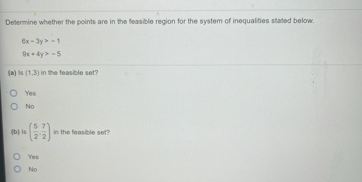 Determine whether the points are in the feasible region for the system of inequalities stated below.
6x -3y > - 1
9x +4y > - 5
(a) Is (1,3) in the feasible set?
Yes
No
57
(b) Is
2 2
in the feasible set?
O Yes
No
