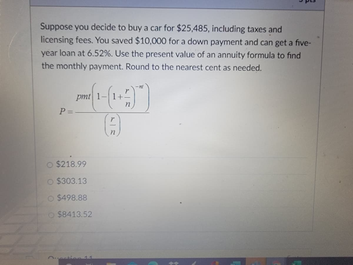 Suppose you decide to buy a car for $25,485, including taxes and
licensing fees. You saved $10,000 for a down payment and can get a five-
year loan at 6.52%. Use the present value of an annuity formula to find
the monthly payment. Round to the nearest cent as needed.
-nt
pmt 1-
P =
$218.99
O $303.13
O $498.88
O $8413.52
