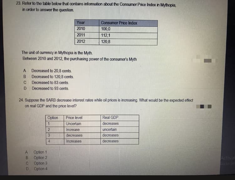 23. Refer to the table below that contains information about the Consumer Price Index in Mythopia,
in order to answer the question.
Year
Consumer Price Index
2010
100,0
2011
112,1
2012
120,8
The unit of currency in Mythopia is the Myth.
Between 2010 and 2012, the purchasing power of the consumer's Myth
A Decreased to 20,8 cents.
B.
Decreased to 120,8 cents.
Decreased to 83 cents.
Decreased to 93 cents.
24. Suppose the SARB decrease interest rates while oil prices is increasing. What would be the expected effect
on real GDP and the price level?
Price level
Uncertain
Option
Real GDP
1
decreases
Increase
uncertain
decreases
decreases
4
Increases
decreases
Option 1
Option 2
Option 3
Option 4
B.
Actival
do to Set
D.
