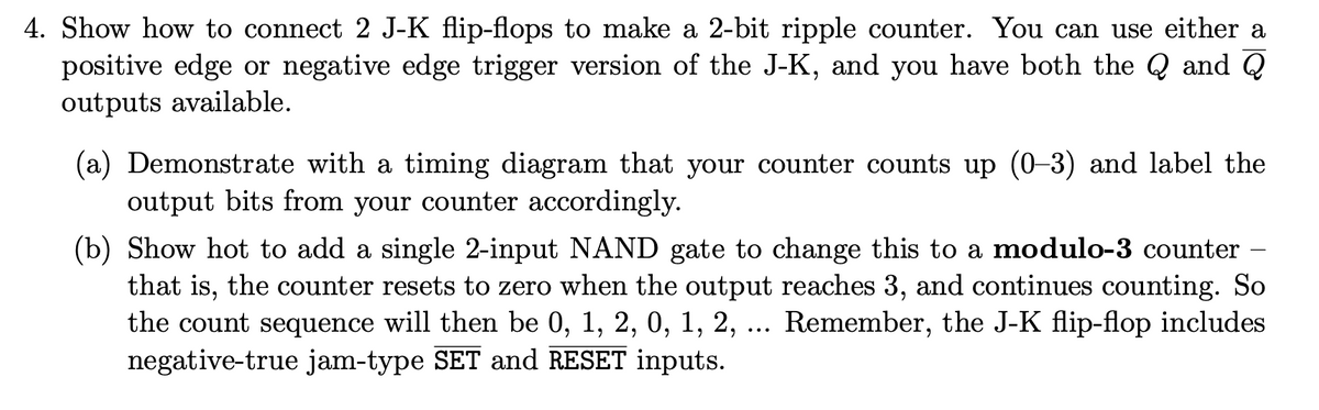 4. Show how to connect 2 J-K flip-flops to make a 2-bit ripple counter. You can use either a
positive edge or negative edge trigger version of the J-K, and you have both the Q and Q
outputs available.
(a) Demonstrate with a timing diagram that your counter counts up (0–3) and label the
output bits from your counter accordingly.
(b) Show hot to add a single 2-input NAND gate to change this to a modulo-3 counter –
that is, the counter resets to zero when the output reaches 3, and continues counting. So
the count sequence will then be 0, 1, 2, 0, 1, 2, ... Remember, the J-K flip-flop includes
negative-true jam-type SET and RESET inputs.
