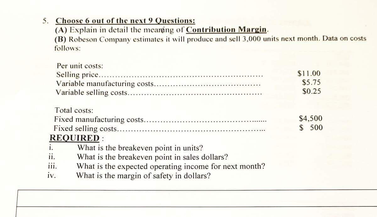 5. Choose 6 out of the next 9 Questions:
(A) Explain in detail the meaning of Contribution Margin.
(B) Robeson Company estimates it will produce and sell 3,000 units next month. Data on costs
follows:
Per unit costs:
Selling price..
Variable manufacturing costs..
Variable selling costs....
$11.00
$5.75
$0.25
Total costs:
Fixed manufacturing costs..
Fixed selling costs..
REQUIRED :
$4,500
$ 500
i.
What is the breakeven point in units?
What is the breakeven point in sales dollars?
What is the expected operating income for next month?
What is the margin of safety in dollars?
ii.
iii.
iv.
