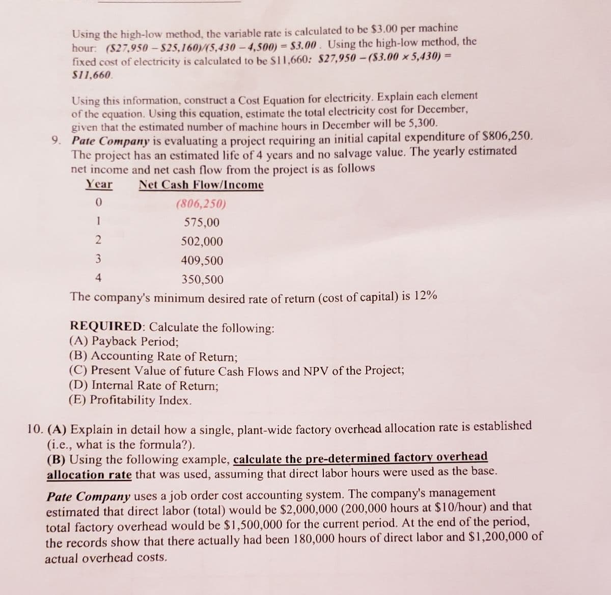 Using the high-low method, the variable rate is calculated to be $3.00 per machine
hour: (S27,950 – $25,160)/(5,430 - 4,500) = $3.00. Using the high-low method, the
fixed cost of electricity is calculated to be $11,660: $27,950 - (S3.00 × 5,430) =
%3D
S11,660.
Using this information, construct a Cost Equation for electricity. Explain each element
of the equation. Using this equation, estimate the total electricity cost for December,
given that the estimated number of machine hours in December will be 5,300.
9. Pate Company is evaluating a project requiring an initial capital expenditure of $806,250.
The project has an estimated life of 4 years and no salvage value. The yearly estimated
net income and net cash flow from the project is as follows
Year
Net Cash Flow/Income
0.
(806,250)
575,00
502,000
3
409,500
350,500
The company's minimum desired rate of return (cost of capital) is 12%
REQUIRED: Calculate the following:
(A) Payback Period;
(B) Accounting Rate of Return;
(C) Present Value of future Cash Flows and NPV of the Project;
(D) Internal Rate of Return;
(E) Profitability Index.
10. (A) Explain in detail how a single, plant-wide factory overhead allocation rate is established
(i.e., what is the formula?).
(B) Using the following example, calculate the pre-determined factory overhead
allocation rate that was used, assuming that direct labor hours were used as the base.
Pate Company uses a job order cost accounting system. The company's management
estimated that direct labor (total) would be $2,000,000 (200,000 hours at $10/hour) and that
total factory overhead would be $1,500,000 for the current period. At the end of the period,
the records show that there actually had been 180,000 hours of direct labor and $1,200,000 of
actual overhead costs.
-2 n4
