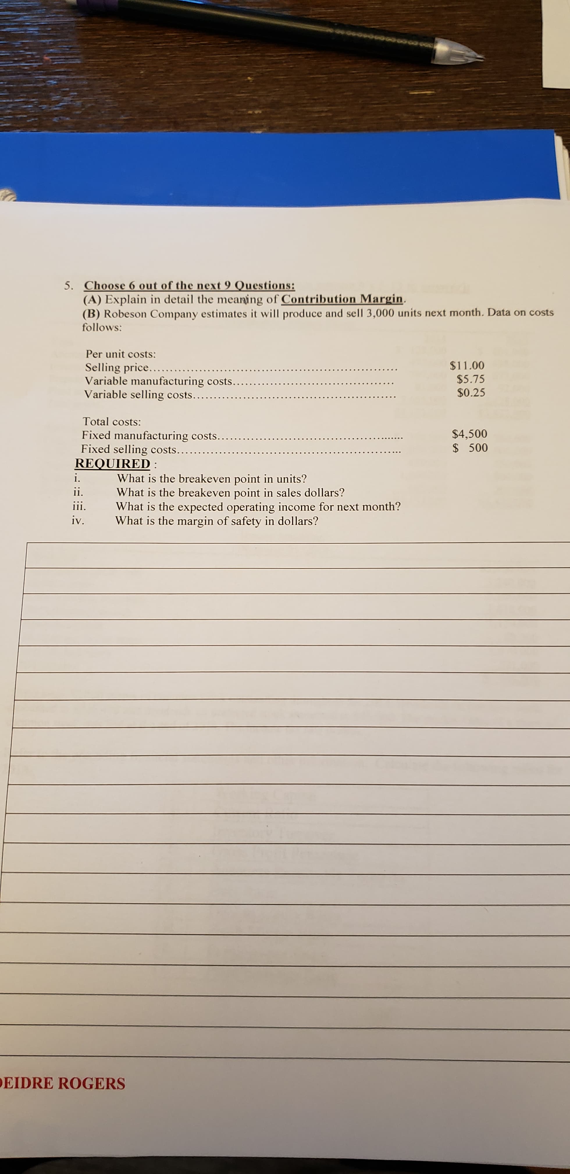 5. Choose 6 out of the next 9 Questions:
(A) Explain in detail the meaning of Contribution Margin.
(B) Robeson Company estimates it will produce and sell 3,000 units next month. Data on costs
follows:
Per unit costs:
Selling price......
Variable manufacturing costs..
Variable selling costs...
$11.00
$5.75
$0.25
Total costs:
Fixed manufacturing costs..
Fixed selling costs.
REQUIRED :
$4,500
$ 500
What is the breakeven point in units?
What is the breakeven point in sales dollars?
What is the expected operating income for next month?
What is the margin of safety in dollars?
i.
ii.
111.
iv.
EIDRE ROGERS
