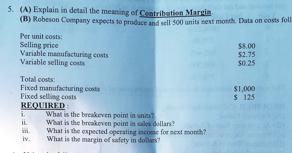 5. (A) Explain in detail the meaning of Contribution Margin.
(B) Robeson Company expects to produce and sell 500 units next month. Data on costs foll
Per unit costs:
Selling price
Variable manufacturing costs
Variable selling costs
$8.00
$2.75
$0.25
Total costs:
Fixed manufacturing costs
Fixed selling costs
REQUIRED:
$1,000
$ 125
What is the breakeven point in units?
What is the breakeven point in sales dollars?
What is the expected operating income for next month?
What is the margin of safety in dollars?
i.
ii.
iii.
iv.
