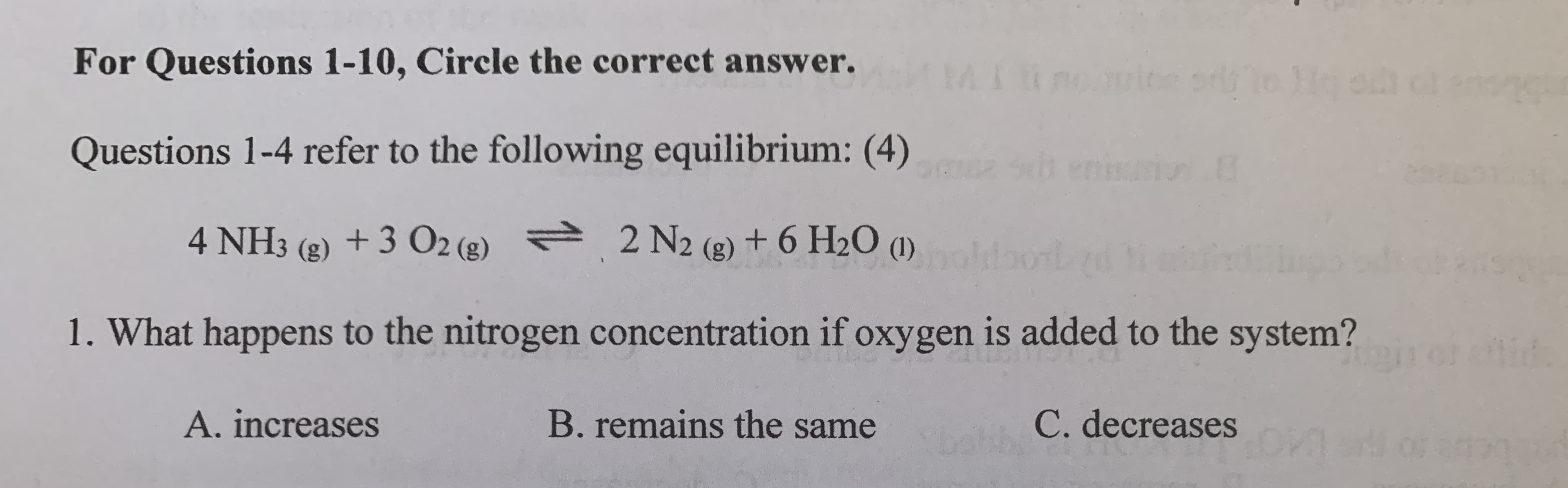 4 NH3 (g) + 3 O2 (g) 2 N2 (g) + 6 H2O (1)
1. What happens to the nitrogen concentration if oxygen is added to the system?
A. increases
B. remains the same
C. decreases
