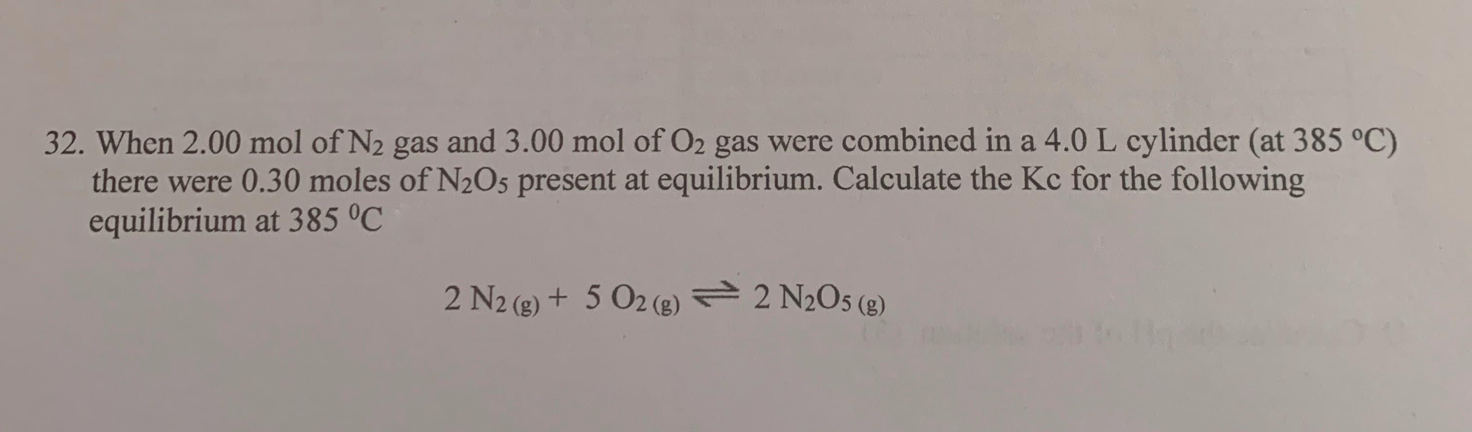 When 2.00 mol of N2 gas and 3.00 mol of O2 gas were combined in a 4.0 L cylinder (at 385 °C)
there were 0.30 moles of N2O5 present at equilibrium. Calculate the Kc for the following
equilibrium at 385 °C
2 N2 (g) + 5 O2 (g) = 2 N2O5 (g)
