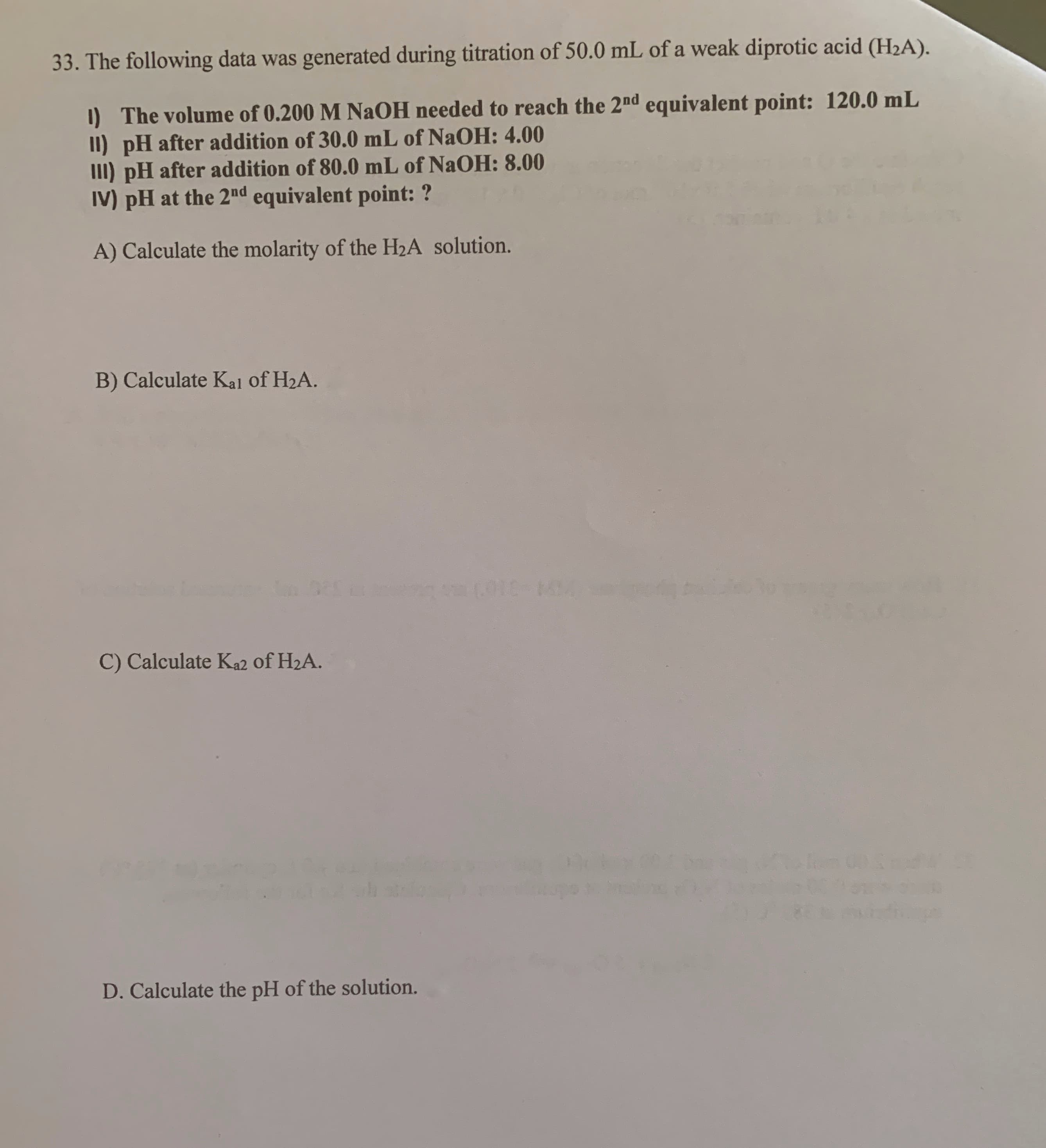 The following data was generated during titration of 50.0 mL of a weak diprotic acid (H2A).
1) The volume of 0.200 M NAOH needed to reach the 2nd equivalent point: 120.0 mL
II) pH after addition of 30.0 mL of NaOH: 4.00
III) pH after addition of 80.0 mL of NaOH: 8.00
IV) pH at the 2md equivalent point: ?
A) Calculate the molarity of the H2A solution.
B) Calculate Kal of H2A.
C) Calculate Ka2 of H2A.
D. Calculate the pH of the solution.
