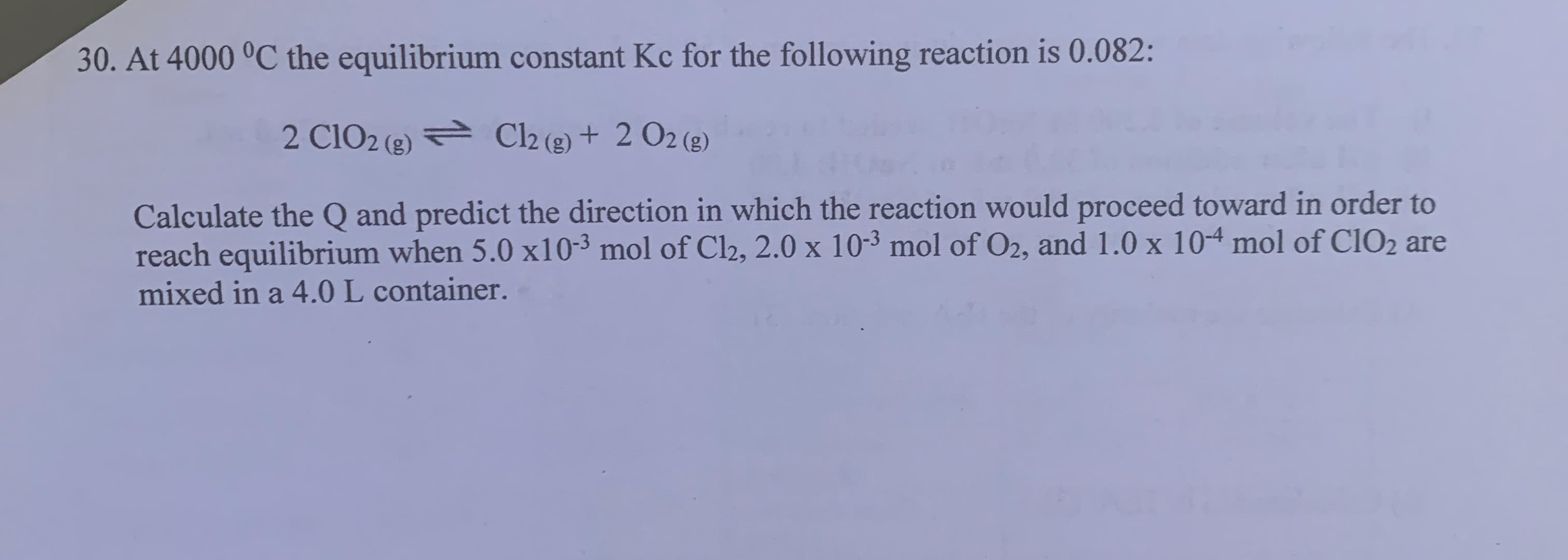 At 4000 °C the equilibrium constant Kc for the following reaction is 0.082:
2 Cl02 (e) Cl2 (2) + 2 O2 (g)
Calculate the Q and predict the direction in which the reaction would proceed toward in order to
reach equilibrium when 5.0 x10-3 mol of Cl2, 2.0 x 10-3 mol of O2, and 1.0 x 104 mol of C1O2 are
mixed in a 4.0 L container.
