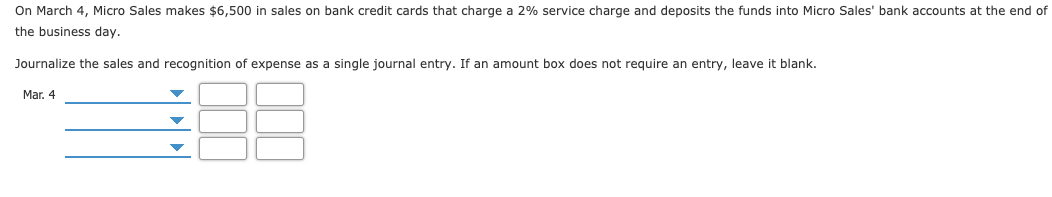 On March 4, Micro Sales makes $6,500 in sales on bank credit cards that charge a 2% service charge and deposits the funds into Micro Sales' bank accounts at the end of
the business day.
Journalize the sales and recognition of expense as a single journal entry. If an amount box does not require an entry, leave it blank.
Mar. 4
