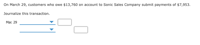 On March 29, customers who owe $13,760 on account to Sonic Sales Company submit payments of $7,953.
Journalize this transaction.
Mar. 29
