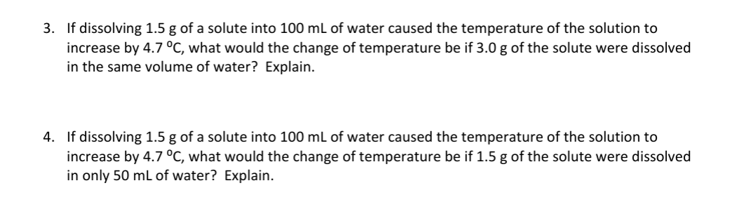 3. If dissolving 1.5 g of a solute into 100 mL of water caused the temperature of the solution to
increase by 4.7 °C, what would the change of temperature be if 3.0 g of the solute were dissolved
in the same volume of water? Explain.
4. If dissolving 1.5 g of a solute into 100 mL of water caused the temperature of the solution to
increase by 4.7 °C, what would the change of temperature be if 1.5 g of the solute were dissolved
in only 50 mL of water? Explain.