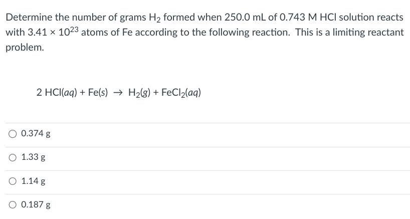 Determine the number of grams H₂ formed when 250.0 mL of 0.743 M HCI solution reacts
with 3.41 x 1023 atoms of Fe according to the following reaction. This is a limiting reactant
problem.
2 HCl(aq) + Fe(s)→ H₂(g) + FeCl₂(aq)
0.374 g
1.33 g
O 1.14 g
O 0.187 g