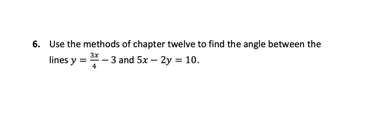 ### Problem 6: Finding the Angle Between Two Lines

**Task**: Use the methods of Chapter Twelve to find the angle between the lines
\[ y = \frac{3x}{4} - 3 \]
and 
\[ 5x - 2y = 10. \]