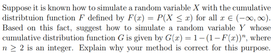 Suppose it is known how to simulate a random variable X with the cumulative
distribtuion function F defined by F(x) = P(X < x) for all x E (-0, 0).
Based on this fact, suggest how to simulate a random variable Y whose
cumulative distribution function G is given by G(x) = 1– (1– F(x))", where
n > 2 is an integer. Explain why your method is correct for this purpose.
