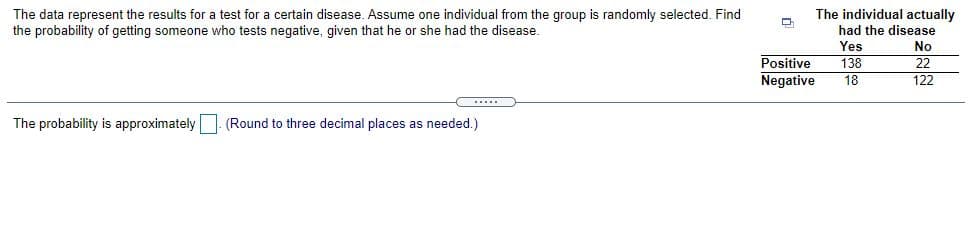 The individual actually
The data represent the results for a test for a certain disease. Assume one individual from the group is randomly selected. Find
the probability of getting someone who tests negative, given that he or she had the disease.
had the disease
Yes
No
Positive
138
22
Negative
18
122
....
The probability is approximately . (Round to three decimal places as needed.)
