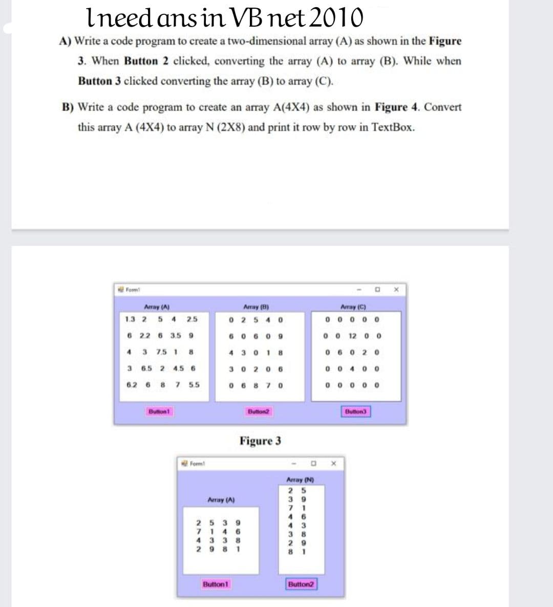 Ineed ans in VB net 2010
A) Write a code program to create a two-dimensional array (A) as shown in the Figure
3. When Button 2 clicked, converting the array (A) to array (B). While when
Button 3 clicked converting the array (B) to array (C).
B) Write a code program to create an array A(4X4) as shown in Figure 4. Convert
this array A (4X4) to array N (2X8) and print it row by row in TextBox.
Form
Aray (A)
Array (8)
Array (C)
1.3 2 5 4 2.5
0 25 4 o
0 0 0 0 0
6 22 6 3.59
6 0 60 9
0 o 12 o 0
4 3 75 1 8
4 3018
0 60 20
3 65 2 456
3020 6
0 0 400
62 6 8 7 55
0 6 8 70
0 0 0 0 0
Button
Button2
Button3
Figure 3
Form!
Array (N)
2 5
3 9
7 1
4 6
4 3
3 8
Aray (A)
25 3 9
71 4 6
4 3 3 8
2 9 8 1
2 9
Button1
Button2
