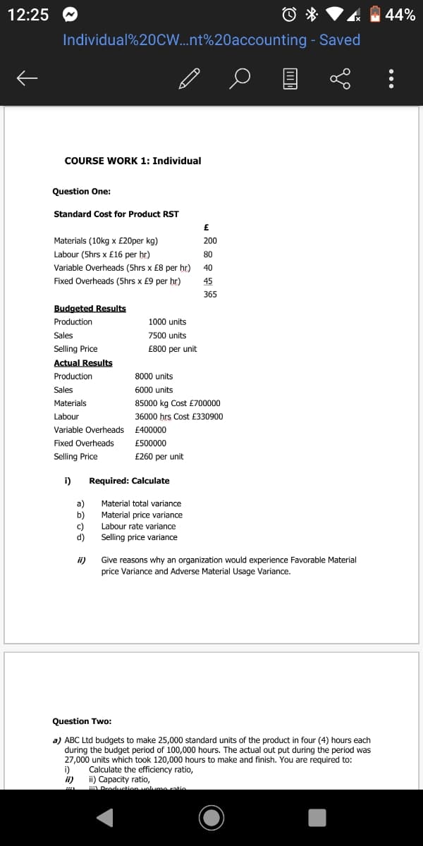 12:25
44%
Individual%20CW..nt%20accounting - Saved
COURSE WORK 1: Individual
Question One:
Standard Cost for Product RST
Materials (10kg x £20per kg)
200
Labour (5hrs x £16 per hr)
80
Variable Overheads (5hrs x £8 per hr) 40
Fixed Overheads (5hrs x £9 per hr)
45
365
Budgeted Results
Production
1000 units
Sales
Selling Price
Actual Results
7500 units
£800 per unit
Production
8000 units
Sales
6000 units
Materials
85000 kg Cost £700000
Labour
36000 hrs Cost £330900
Variable Overheads £400000
Fixed Overheads
£500000
Selling Price
£260 per unit
i)
Required: Calculate
a)
b)
Material total variance
Material price variance
c)
d)
Labour rate variance
Selling price variance
Give reasons why an organization would experience Favorable Material
price Variance and Adverse Material Usage Variance.
ii)
Question Two:
:
a) ABC Ltd budgets to make 25,000 standard units of the product in four (4) hours each
during the budget period of 100,000 hours. The actual out put during the period was
27,000 units which took 120,000 hours to make and finish. You are required to:
i)
ii)
Calculate the efficiency ratio,
ii) Capacity ratio,
HI Droduction velume rntie
...
