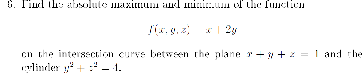 6. Find the absolute maximum and minimum of the function
f (x, y, 2) = x + 2y
on the intersection curve between the plane x + y + % = 1 and the
cylinder y? + z² = 4.
