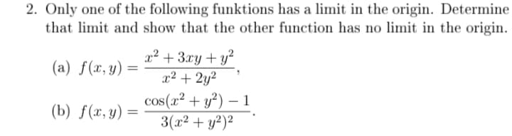 2. Only one of the following funktions has a limit in the origin. Determine
that limit and show that the other function has no limit in the origin.
x² + 3xy+ y²
x² + 2y?
(a) f(x,y) =
cos(x² + y²) – 1
3(x² + y²)²
-
(b) f(x, y) =
