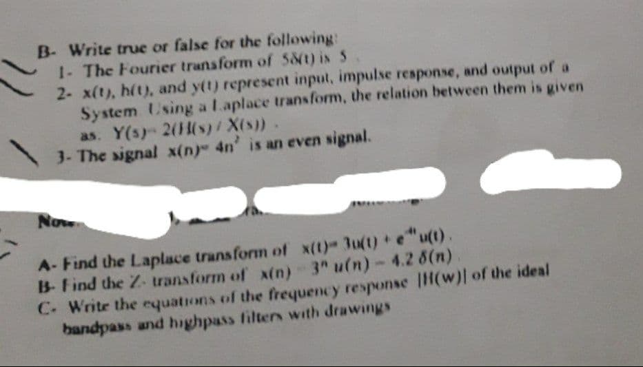 B- Write true or false for the following:
1- The Fourier transform of 581) is 5
2- x(t), h(t), and y(t) represent input, impulse response, and output of a
System Using a Laplace transform, the relation between them is given
as. Y(s) 2(1(s)/ X(s)).
3- The signal x(n) 4n' is an even signal.
Now
A- Find the Laplace transform of x(t)- 3u(t) + e"u(t).
B- Find the Z- transform of x(n) 3" u(n)-4.2 6(n)
C. Write the equations of the frequency response |H(w)| of the ideal
bandpass and highpass filters with drawings
