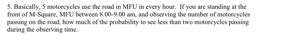 5. Basically, 5 motorcycles use the road in MFU in every hour. If you are standing at the
front of M-Square, MFU between 8.00-9.00 am, and observing the number of motorcycles
passing on the road, how much of the probability to see less than two motorcycles passing
during the observing time.
